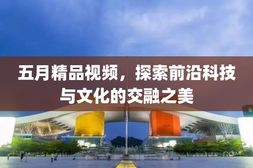 五月精品视频，探索前沿科技与文化的交融之美