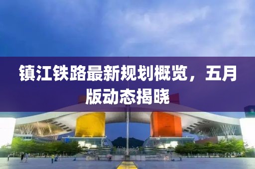 镇江铁路最新规划概览，五月版动态揭晓