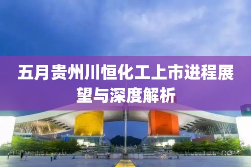 五月贵州川恒化工上市进程展望与深度解析