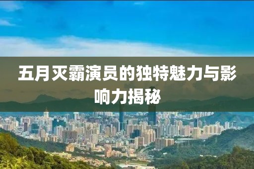五月灭霸演员的独特魅力与影响力揭秘