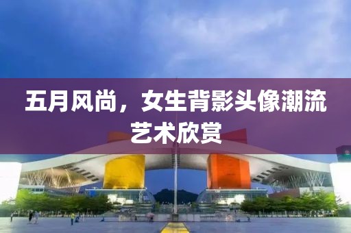 五月风尚，女生背影头像潮流艺术欣赏