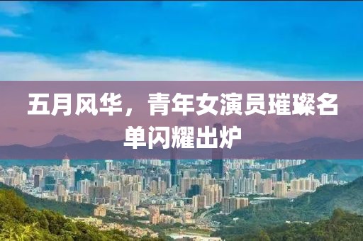 五月风华，青年女演员璀璨名单闪耀出炉