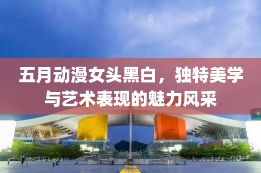 五月动漫女头黑白，独特美学与艺术表现的魅力风采