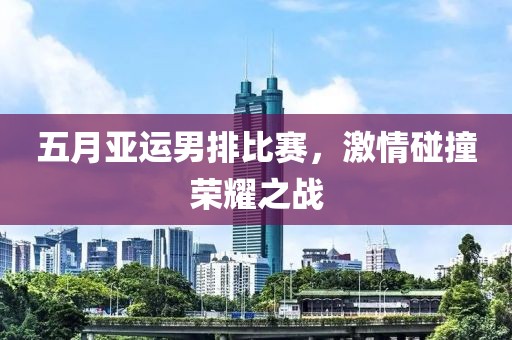 五月亚运男排比赛，激情碰撞荣耀之战