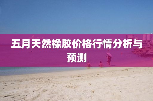 五月天然橡胶价格行情分析与预测