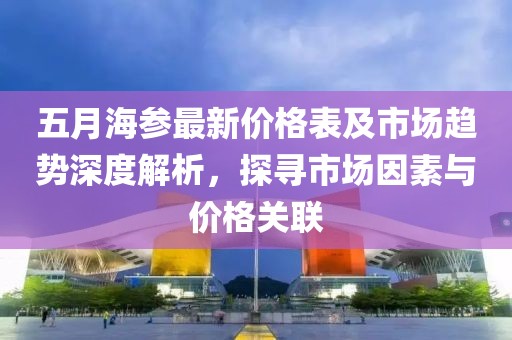 五月海参最新价格表及市场趋势深度解析，探寻市场因素与价格关联