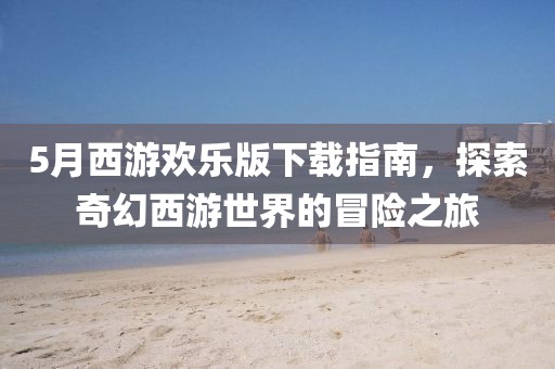 5月西游欢乐版下载指南，探索奇幻西游世界的冒险之旅