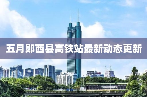 五月郧西县高铁站最新动态更新