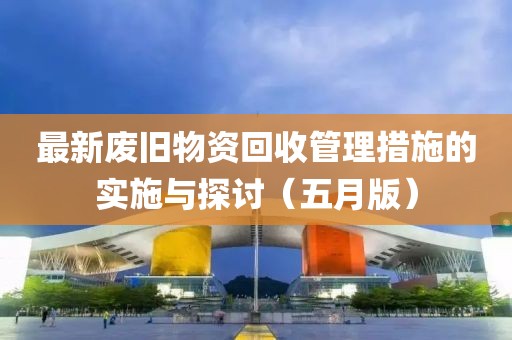 最新废旧物资回收管理措施的实施与探讨（五月版）