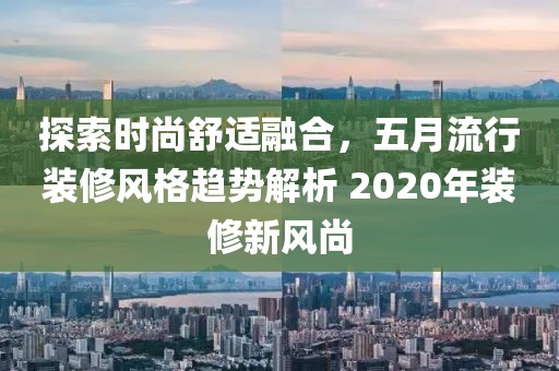 探索时尚舒适融合，五月流行装修风格趋势解析 2020年装修新风尚