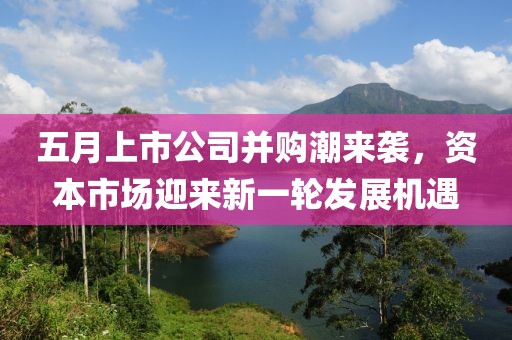 五月上市公司并购潮来袭，资本市场迎来新一轮发展机遇