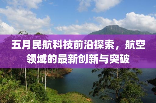 五月民航科技前沿探索，航空领域的最新创新与突破