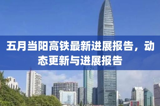 五月当阳高铁最新进展报告，动态更新与进展报告