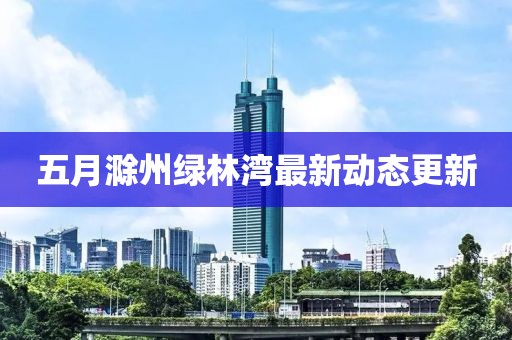 五月滁州绿林湾最新动态更新