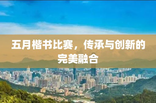 五月楷书比赛，传承与创新的完美融合