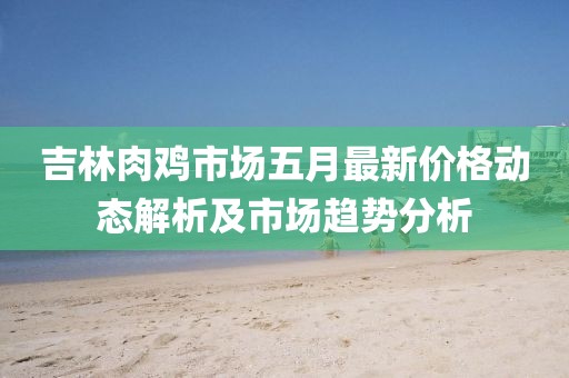 吉林肉鸡市场五月最新价格动态解析及市场趋势分析