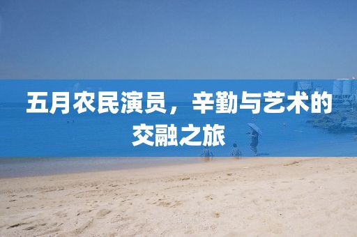 五月农民演员，辛勤与艺术的交融之旅