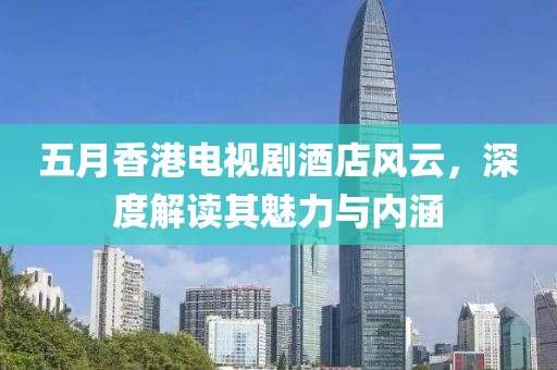 五月香港电视剧酒店风云，深度解读其魅力与内涵