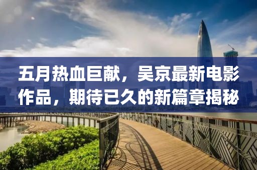 五月热血巨献，吴京最新电影作品，期待已久的新篇章揭秘