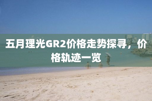 五月理光GR2价格走势探寻，价格轨迹一览