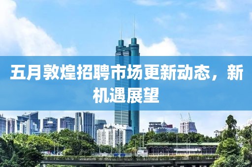 五月敦煌招聘市场更新动态，新机遇展望