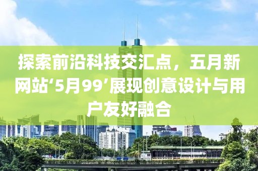 探索前沿科技交汇点，五月新网站‘5月99’展现创意设计与用户友好融合