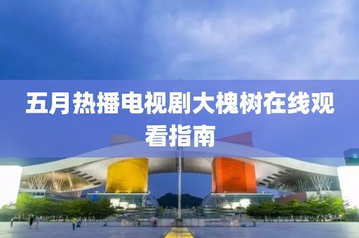 五月热播电视剧大槐树在线观看指南