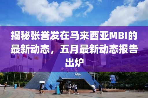 揭秘张誉发在马来西亚MBI的最新动态，五月最新动态报告出炉