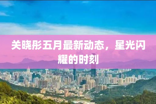 关晓彤五月最新动态，星光闪耀的时刻