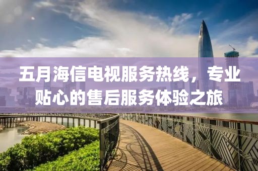 五月海信电视服务热线，专业贴心的售后服务体验之旅