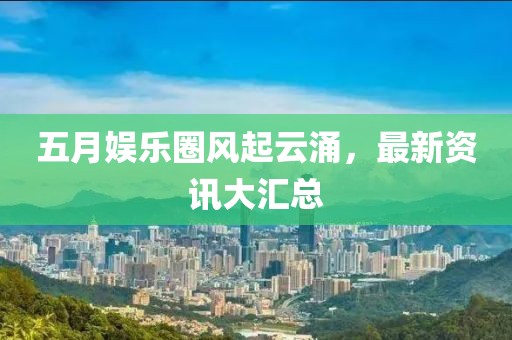五月娱乐圈风起云涌，最新资讯大汇总
