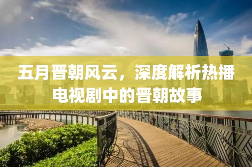 五月晋朝风云，深度解析热播电视剧中的晋朝故事