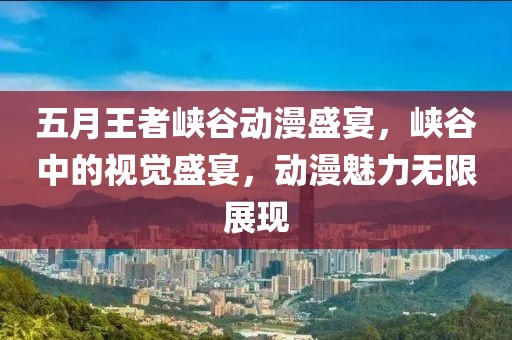 五月王者峡谷动漫盛宴，峡谷中的视觉盛宴，动漫魅力无限展现