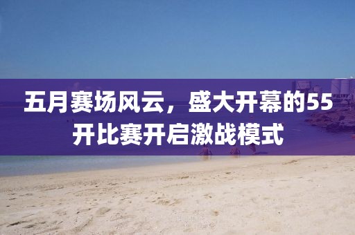 五月赛场风云，盛大开幕的55开比赛开启激战模式