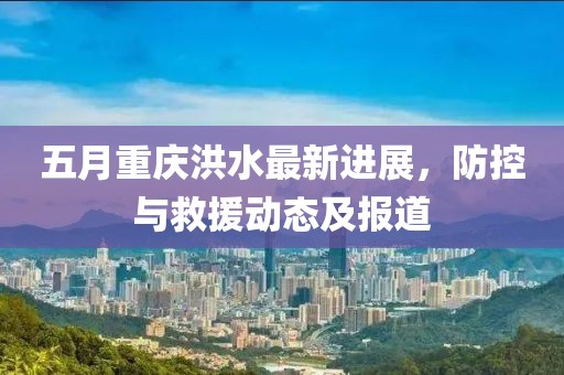 五月重庆洪水最新进展，防控与救援动态及报道
