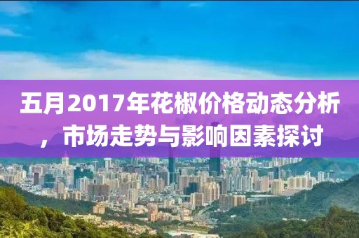 五月2017年花椒价格动态分析，市场走势与影响因素探讨