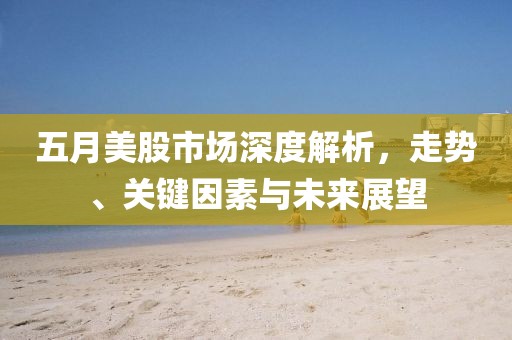 五月美股市场深度解析，走势、关键因素与未来展望