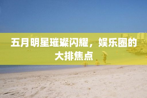 五月明星璀璨闪耀，娱乐圈的大排焦点