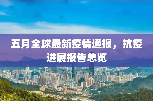 五月全球最新疫情通报，抗疫进展报告总览