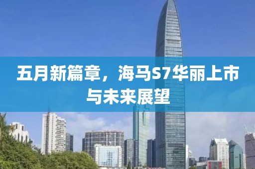 五月新篇章，海马S7华丽上市与未来展望