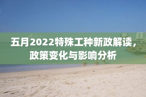 五月2022特殊工种新政解读，政策变化与影响分析