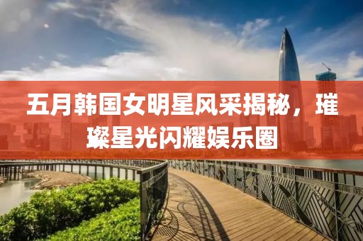 五月韩国女明星风采揭秘，璀璨星光闪耀娱乐圈