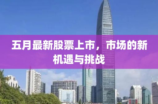 五月最新股票上市，市场的新机遇与挑战