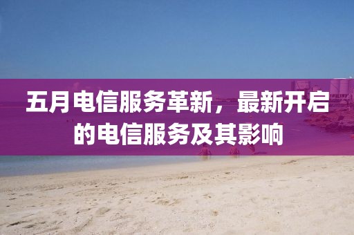 五月电信服务革新，最新开启的电信服务及其影响