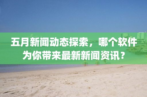 五月新闻动态探索，哪个软件为你带来最新新闻资讯？