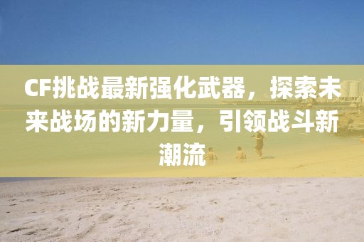 CF挑战最新强化武器，探索未来战场的新力量，引领战斗新潮流