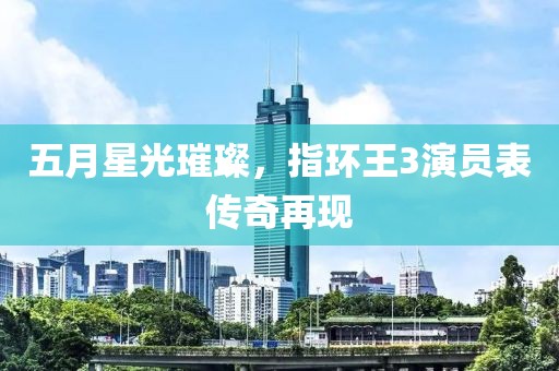 五月星光璀璨，指环王3演员表传奇再现
