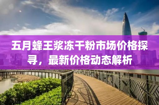 五月蜂王浆冻干粉市场价格探寻，最新价格动态解析