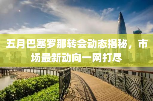 五月巴塞罗那转会动态揭秘，市场最新动向一网打尽