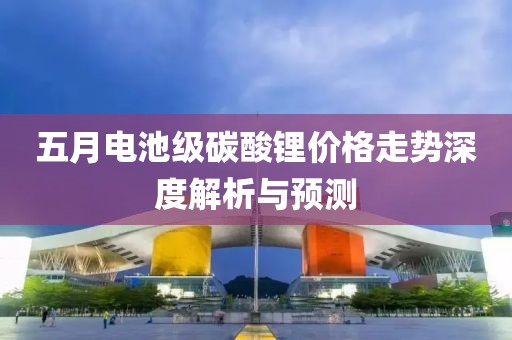 五月电池级碳酸锂价格走势深度解析与预测